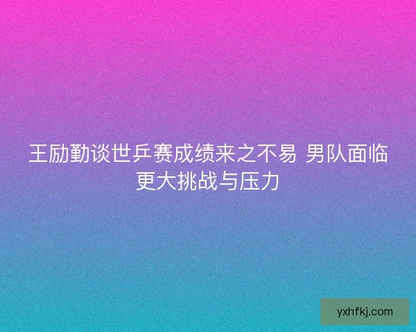 王励勤谈世乒赛成绩来之不易 男队面临更大挑战与压力