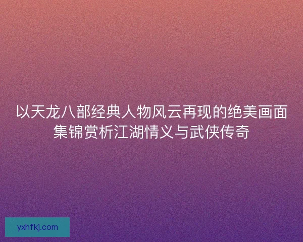 以天龙八部经典人物风云再现的绝美画面集锦赏析江湖情义与武侠传奇