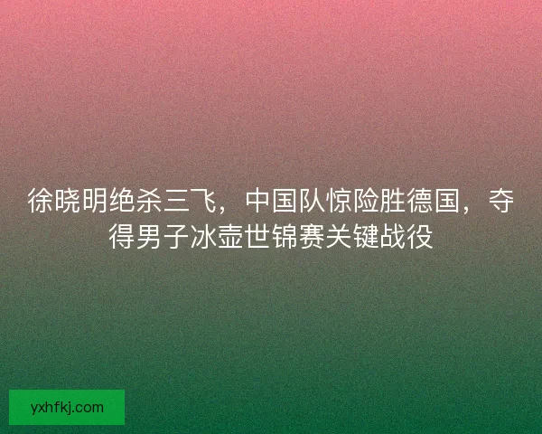 徐晓明绝杀三飞，中国队惊险胜德国，夺得男子冰壶世锦赛关键战役