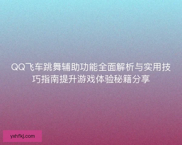 QQ飞车跳舞辅助功能全面解析与实用技巧指南提升游戏体验秘籍分享
