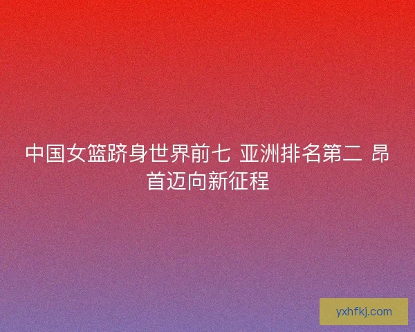 中国女篮跻身世界前七 亚洲排名第二 昂首迈向新征程
