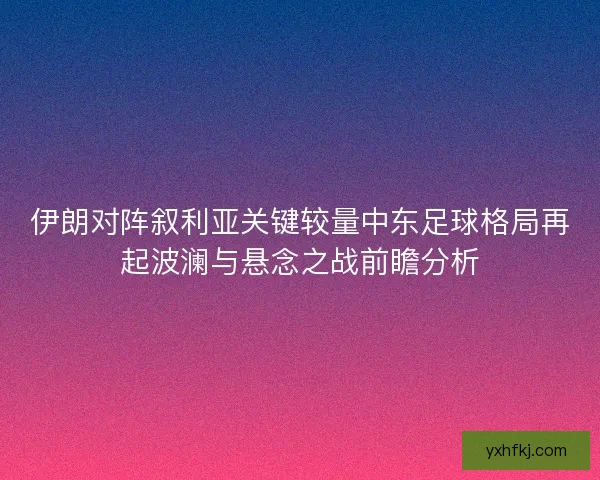 伊朗对阵叙利亚关键较量中东足球格局再起波澜与悬念之战前瞻分析