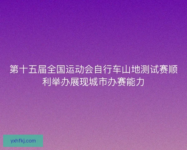 第十五届全国运动会自行车山地测试赛顺利举办展现城市办赛能力