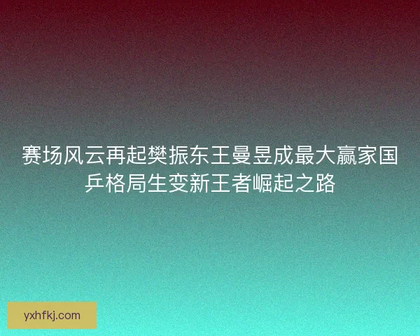 赛场风云再起樊振东王曼昱成最大赢家国乒格局生变新王者崛起之路