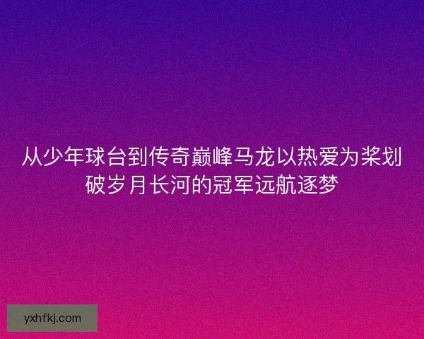 从少年球台到传奇巅峰马龙以热爱为桨划破岁月长河的冠军远航逐梦
