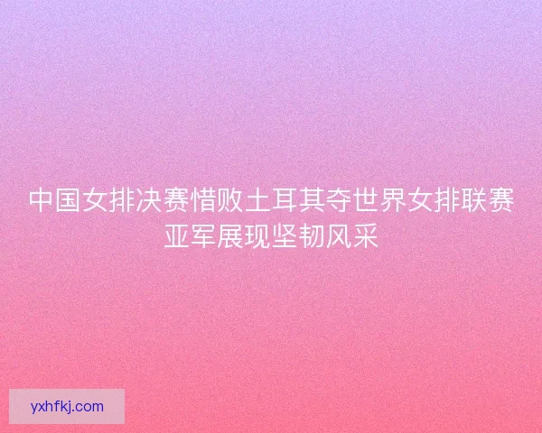 中国女排决赛惜败土耳其夺世界女排联赛亚军展现坚韧风采