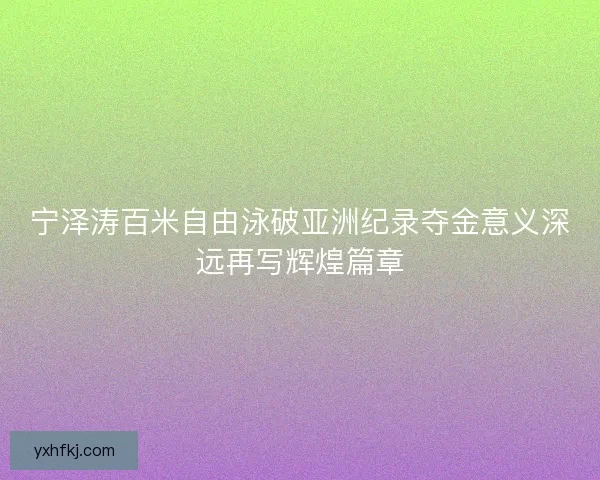 宁泽涛百米自由泳破亚洲纪录夺金意义深远再写辉煌篇章